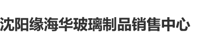 大鸡鸡爆操视频在线播放沈阳缘海华玻璃制品销售中心